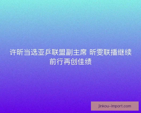 许昕当选亚乒联盟副主席 昕雯联播继续前行再创佳绩