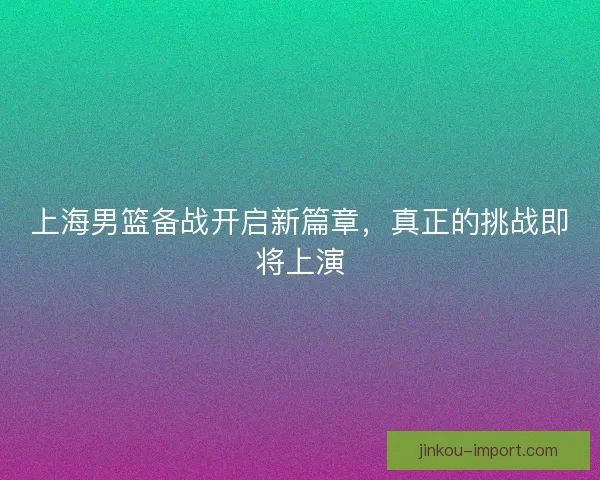 上海男篮备战开启新篇章，真正的挑战即将上演