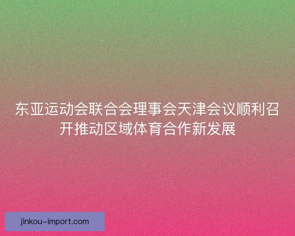 东亚运动会联合会理事会天津会议顺利召开推动区域体育合作新发展